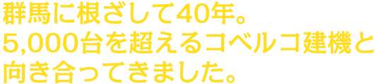 群馬に根ざして40年。5000台を超えるコベルコ建機と向き合ってきました。